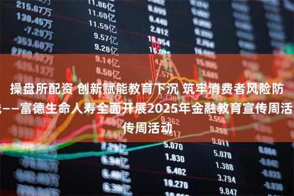 操盘所配资 创新赋能教育下沉 筑牢消费者风险防线——富德生命人寿全面开展2025年金融教育宣传周活动