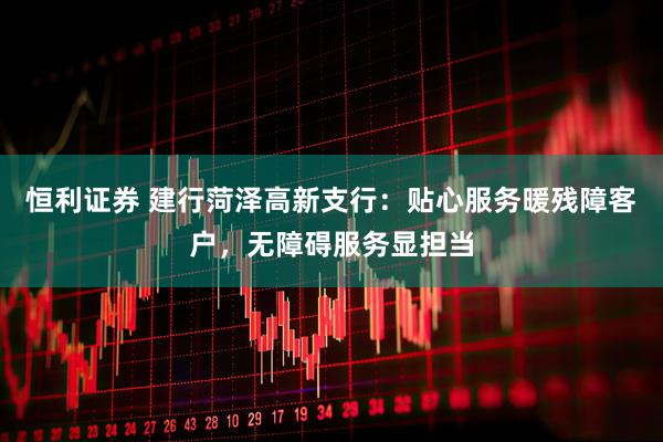 恒利证券 建行菏泽高新支行：贴心服务暖残障客户，无障碍服务显担当