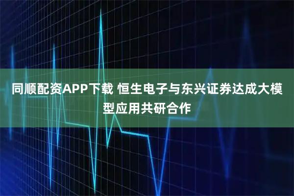 同顺配资APP下载 恒生电子与东兴证券达成大模型应用共研合作