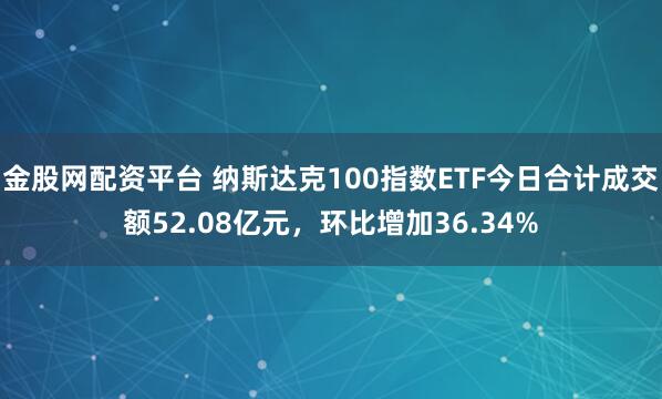 金股网配资平台 纳斯达克100指数ETF今日合计成交额52.08亿元，环比增加36.34%