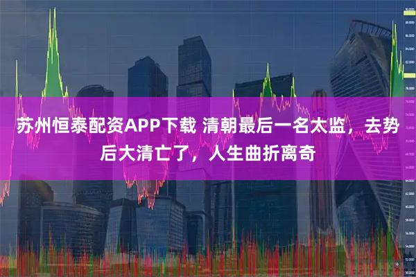 苏州恒泰配资APP下载 清朝最后一名太监，去势后大清亡了，人生曲折离奇