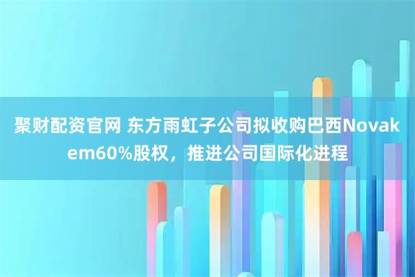 聚财配资官网 东方雨虹子公司拟收购巴西Novakem60%股权，推进公司国际化进程