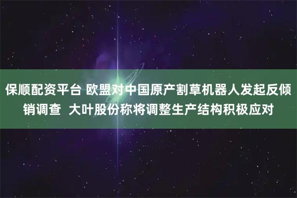 保顺配资平台 欧盟对中国原产割草机器人发起反倾销调查  大叶股份称将调整生产结构积极应对