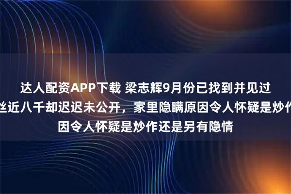 达人配资APP下载 梁志辉9月份已找到并见过父母，账号粉丝近八千却迟迟未公开，家里隐瞒原因令人怀疑是炒作还是另有隐情