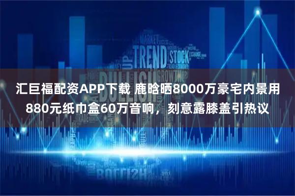 汇巨福配资APP下载 鹿晗晒8000万豪宅内景用880元纸巾盒60万音响，刻意露膝盖引热议