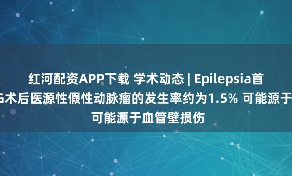 红河配资APP下载 学术动态 | Epilepsia首次报道sEEG术后医源性假性动脉瘤的发生率约为1.5% 可能源于血管壁损伤