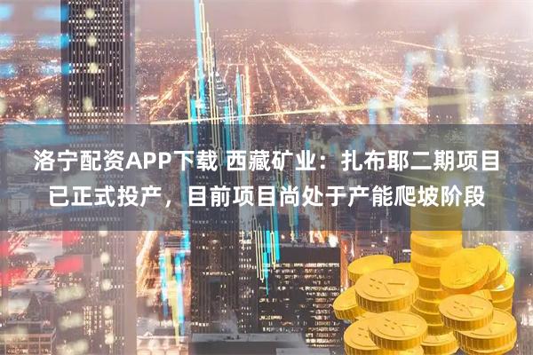 洛宁配资APP下载 西藏矿业：扎布耶二期项目已正式投产，目前项目尚处于产能爬坡阶段