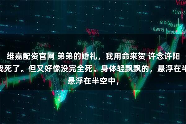 维嘉配资官网 弟弟的婚礼，我用命来贺 许念许阳小雅 我死了。但又好像没完全死。身体轻飘飘的，悬浮在半空中，