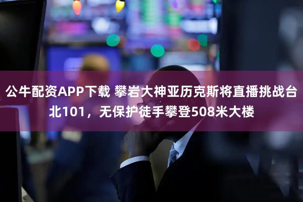 公牛配资APP下载 攀岩大神亚历克斯将直播挑战台北101，无保护徒手攀登508米大楼