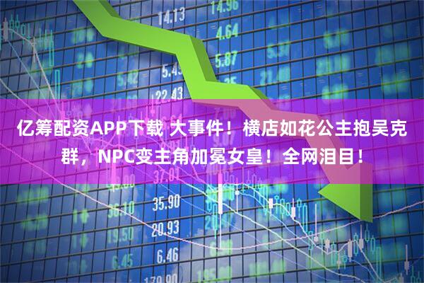 亿筹配资APP下载 大事件！横店如花公主抱吴克群，NPC变主角加冕女皇！全网泪目！