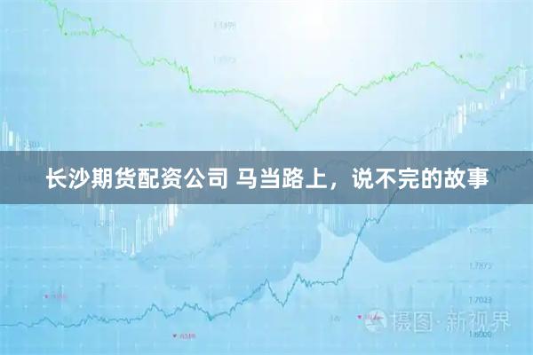 长沙期货配资公司 马当路上，说不完的故事