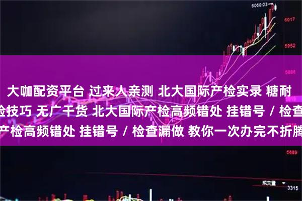 大咖配资平台 过来人亲测 北大国际产检实录 糖耐 / 排畸踩坑 + 高效产检技巧 无广干货 北大国际产检高频错处 挂错号 / 检查漏做 教你一次办完不折腾