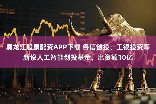 黑龙江股票配资APP下载 鲁信创投、工银投资等新设人工智能创投基金，出资额10亿