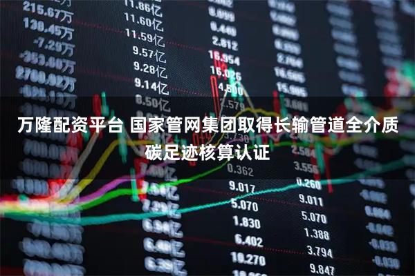 万隆配资平台 国家管网集团取得长输管道全介质碳足迹核算认证