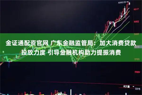 金证通配资官网 广东金融监管局：加大消费贷款投放力度 引导金融机构助力提振消费