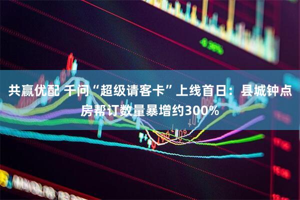 共赢优配 千问“超级请客卡”上线首日：县城钟点房帮订数量暴增约300%