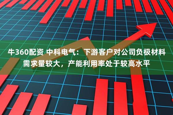 牛360配资 中科电气：下游客户对公司负极材料需求量较大，产能利用率处于较高水平