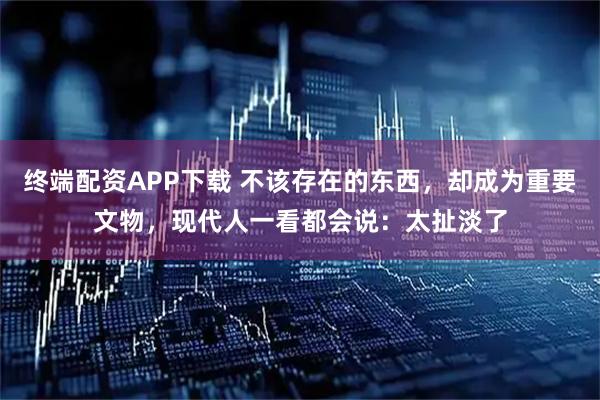 终端配资APP下载 不该存在的东西，却成为重要文物，现代人一看都会说：太扯淡了
