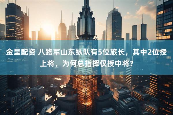金呈配资 八路军山东纵队有5位旅长，其中2位授上将，为何总指挥仅授中将？