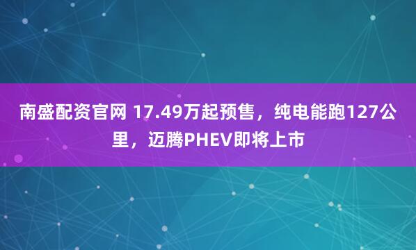 南盛配资官网 17.49万起预售，纯电能跑127公里，迈腾PHEV即将上市