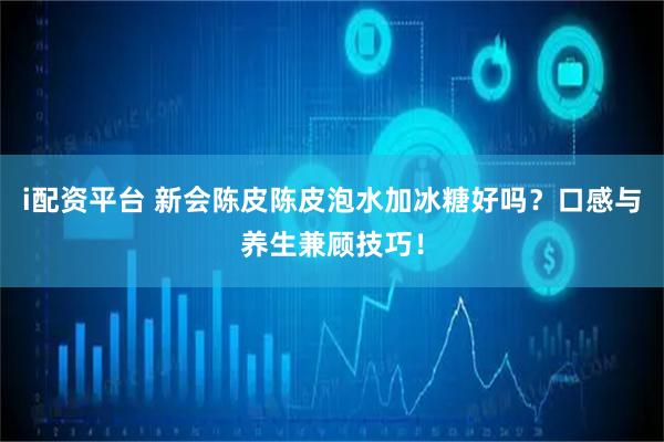 i配资平台 新会陈皮陈皮泡水加冰糖好吗？口感与养生兼顾技巧！