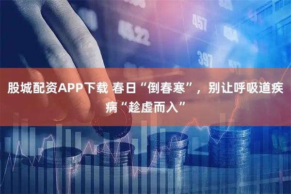 股城配资APP下载 春日“倒春寒”,别让呼吸道疾病“趁虚而入”