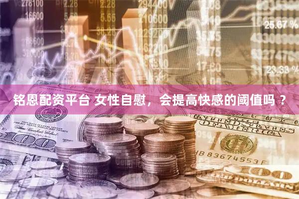 铭恩配资平台 女性自慰，会提高快感的阈值吗 ？