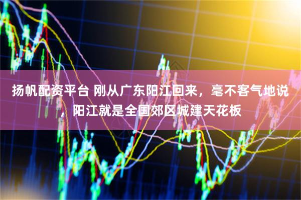扬帆配资平台 刚从广东阳江回来,毫不客气地说,阳江就是全国郊区城建天花板