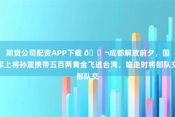 期货公司配资APP下载 🌬成都解放前夕，国军上将孙震携带五百两黄金飞逃台湾，临走时将部队交