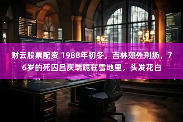 财云股票配资 1988年初冬，吉林郊外刑场，76岁的死囚吕庆瑞跪在雪地里，头发花白