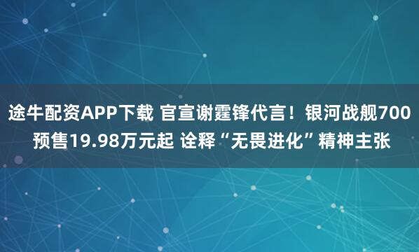 途牛配资APP下载 官宣谢霆锋代言！银河战舰700 预售19.98万元起 诠释“无畏进化”精神主张