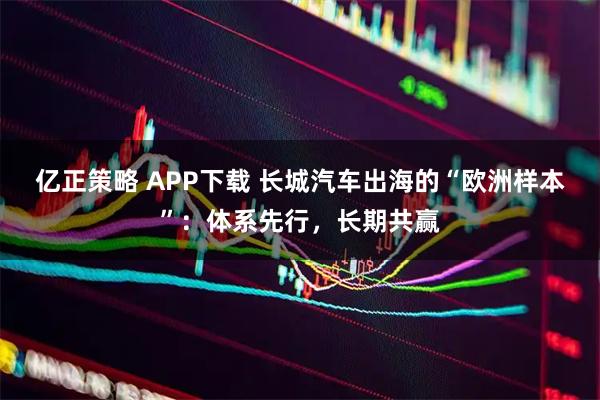 亿正策略 APP下载 长城汽车出海的“欧洲样本”：体系先行，长期共赢
