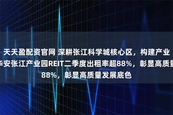天天盈配资官网 深耕张江科学城核心区，构建产业生态圈--华安张江产业园REIT二季度出租率超88%，彰显高质量发展底色