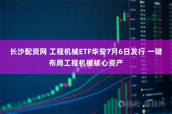 长沙配资网 工程机械ETF华安7月6日发行 一键布局工程机械核心资产