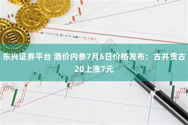 东兴证券平台 酒价内参7月6日价格发布：古井贡古20上涨7元