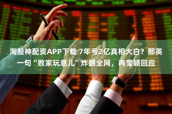 淘股神配资APP下载 7年亏2亿真相大白？那英一句“败家玩意儿”炸翻全网，冉莹颖回应