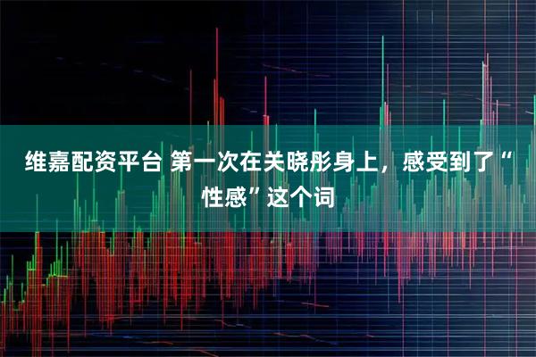 维嘉配资平台 第一次在关晓彤身上，感受到了“性感”这个词